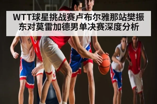 WTT球星挑战赛卢布尔雅那站樊振东对莫雷加德男单决赛深度分析